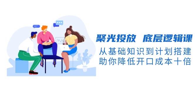 聚光投放底层逻辑课，从基础知识到计划搭建，助你降低开口成本十倍-俗人圈网创