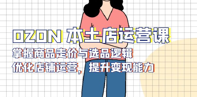 OZON 本土店运营课,掌握商品走价与选品逻辑,优化店铺运营,提升变现能力-俗人圈网创