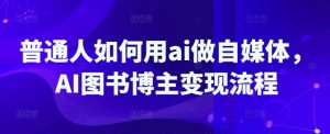 普通人如何用ai做自媒体，AI图书博主变现流程-俗人圈网创