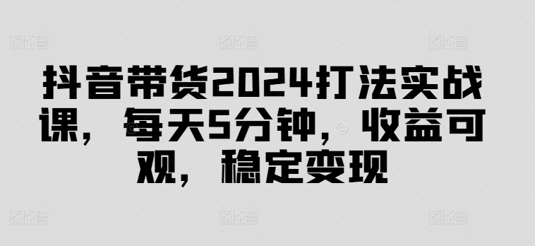 抖音带货2024打法实战课，每天5分钟，收益可观，稳定变现【揭秘】-俗人圈网创