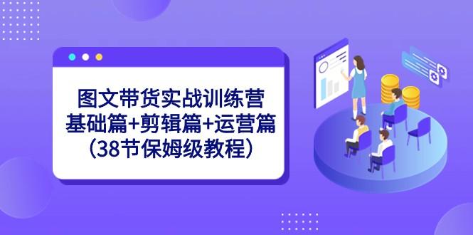 图文带货实战训练营：基础篇+剪辑篇+运营篇（38节保姆级教程）-俗人圈网创