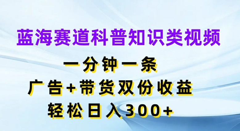蓝海赛道科普知识类视频，一分钟一条，广告+带货双份收益，轻松日入300+【揭秘】-俗人圈网创