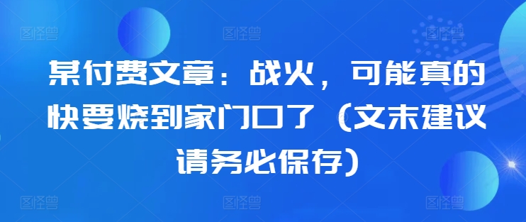 某付费文章:战火,可能真的快要烧到家门口了 (文末建议请务必保存)-俗人圈网创