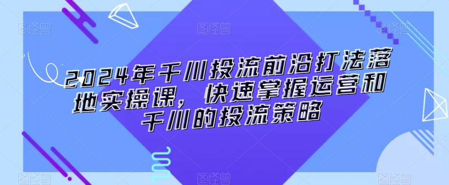 2024年千川投流前沿打法落地实操课，快速掌握运营和千川的投流策略-俗人圈网创